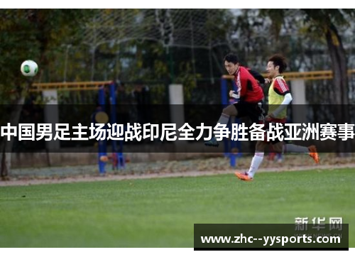 中国男足主场迎战印尼全力争胜备战亚洲赛事 中国男足主场迎战印尼全力争胜备战亚洲赛事